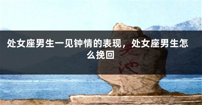 处女座男生一见钟情的表现，处女座男生怎么挽回