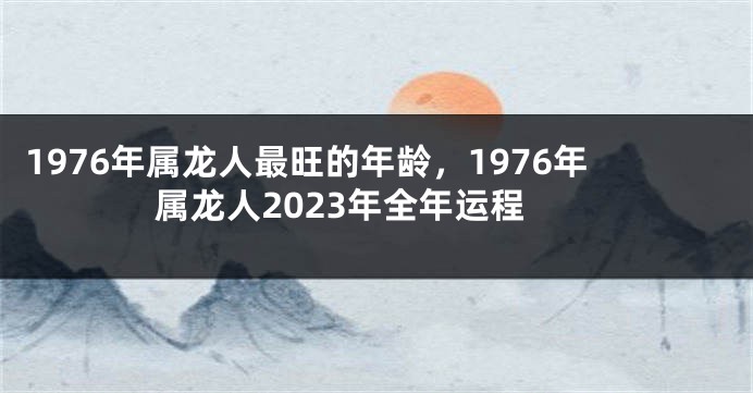 1976年属龙人最旺的年龄，1976年属龙人2023年全年运程
