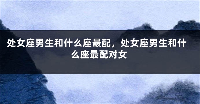 处女座男生和什么座最配，处女座男生和什么座最配对女