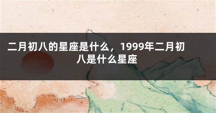 二月初八的星座是什么，1999年二月初八是什么星座