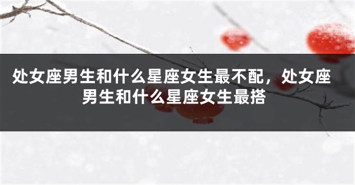 处女座男生和什么星座女生最不配，处女座男生和什么星座女生最搭