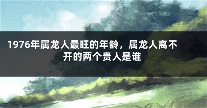 1976年属龙人最旺的年龄，属龙人离不开的两个贵人是谁