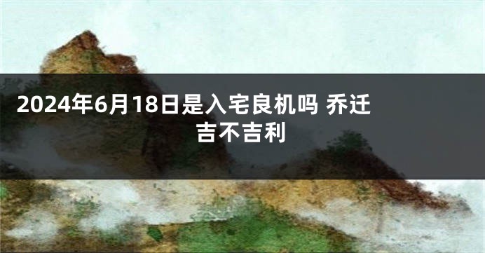 2024年6月18日是入宅良机吗 乔迁吉不吉利
