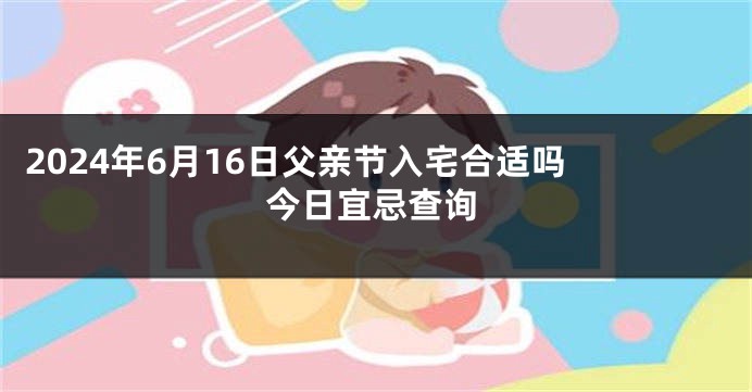 2024年6月16日父亲节入宅合适吗 今日宜忌查询