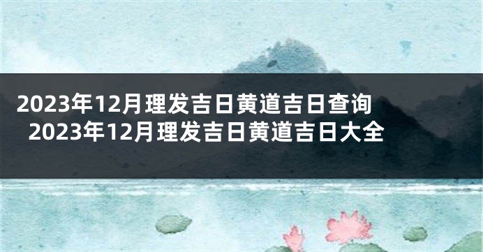 2023年12月理发吉日黄道吉日查询 2023年12月理发吉日黄道吉日大全