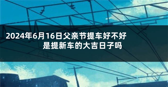 2024年6月16日父亲节提车好不好 是提新车的大吉日子吗