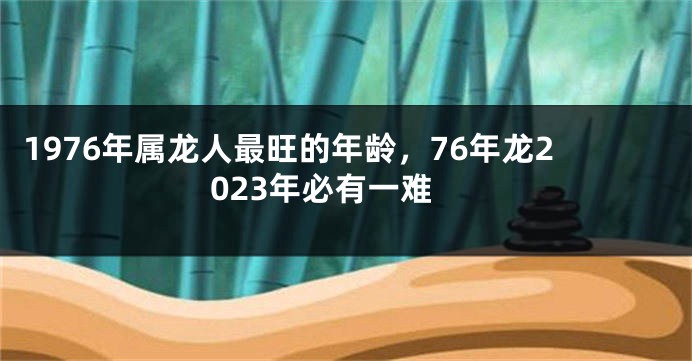 1976年属龙人最旺的年龄，76年龙2023年必有一难