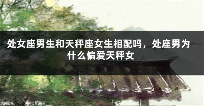 处女座男生和天秤座女生相配吗，处座男为什么偏爱天秤女