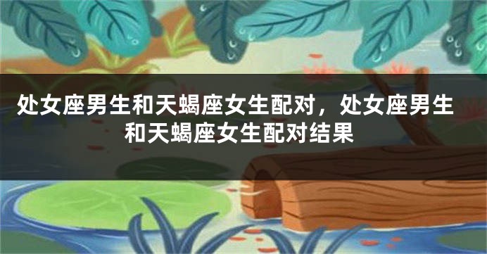 处女座男生和天蝎座女生配对，处女座男生和天蝎座女生配对结果