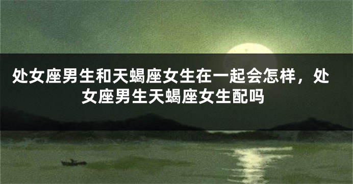处女座男生和天蝎座女生在一起会怎样，处女座男生天蝎座女生配吗