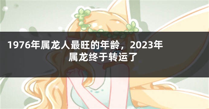 1976年属龙人最旺的年龄，2023年属龙终于转运了