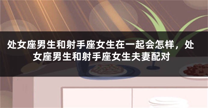 处女座男生和射手座女生在一起会怎样，处女座男生和射手座女生夫妻配对