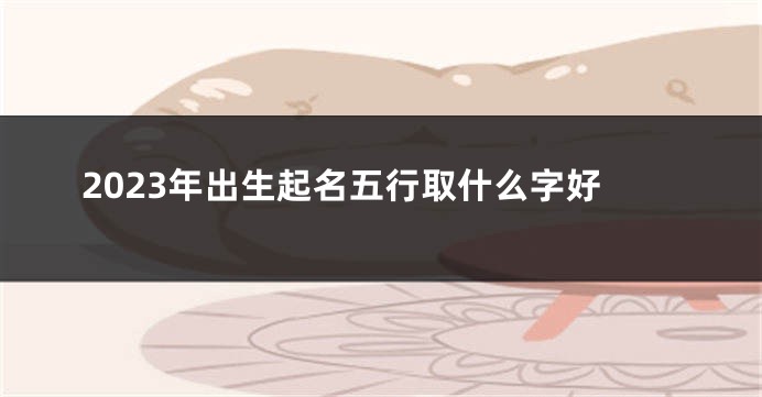 2023年出生起名五行取什么字好