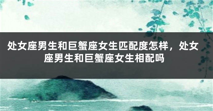 处女座男生和巨蟹座女生匹配度怎样，处女座男生和巨蟹座女生相配吗