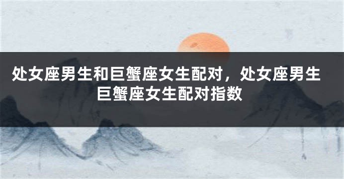 处女座男生和巨蟹座女生配对，处女座男生巨蟹座女生配对指数