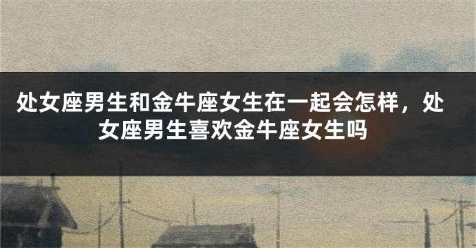 处女座男生和金牛座女生在一起会怎样，处女座男生喜欢金牛座女生吗