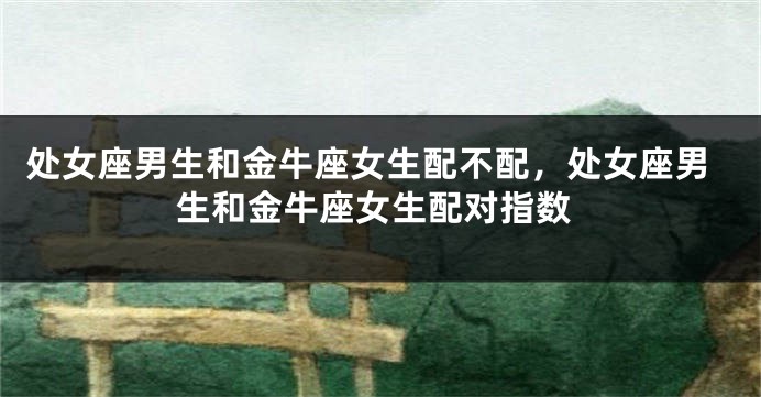 处女座男生和金牛座女生配不配，处女座男生和金牛座女生配对指数