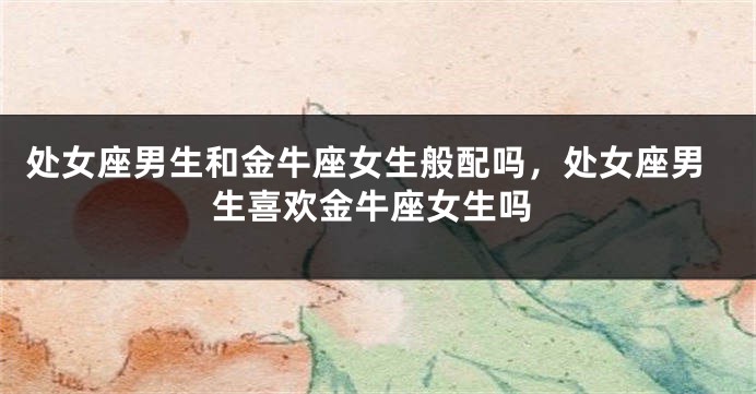 处女座男生和金牛座女生般配吗，处女座男生喜欢金牛座女生吗