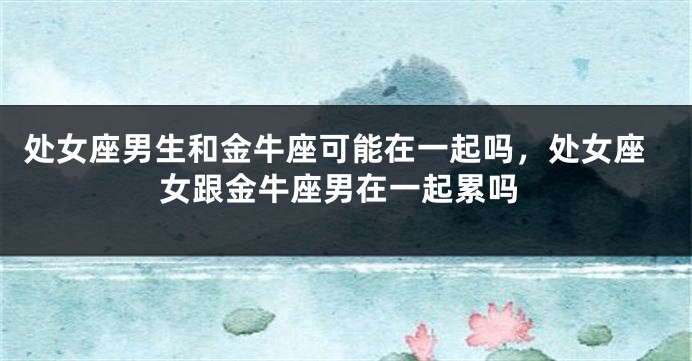 处女座男生和金牛座可能在一起吗，处女座女跟金牛座男在一起累吗