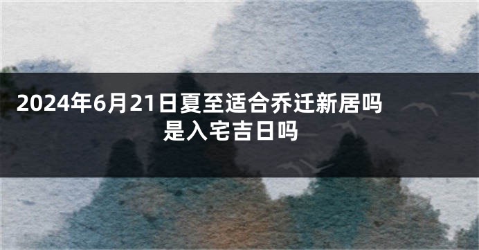 2024年6月21日夏至适合乔迁新居吗 是入宅吉日吗