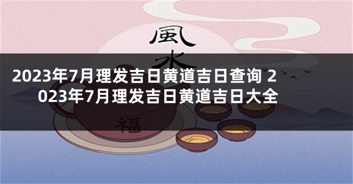 2023年7月理发吉日黄道吉日查询 2023年7月理发吉日黄道吉日大全