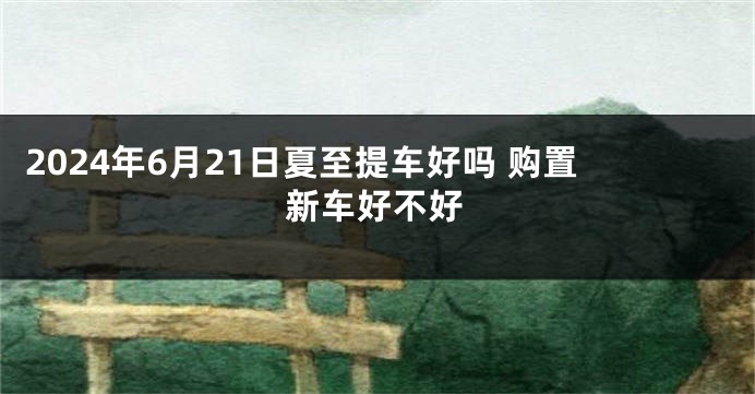 2024年6月21日夏至提车好吗 购置新车好不好
