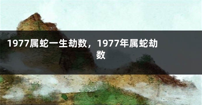 1977属蛇一生劫数，1977年属蛇劫数