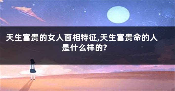 天生富贵的女人面相特征,天生富贵命的人是什么样的?