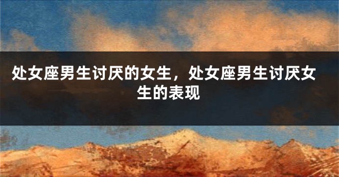 处女座男生讨厌的女生，处女座男生讨厌女生的表现