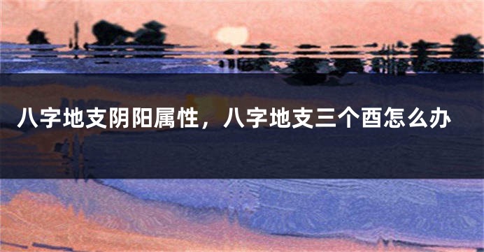 八字地支阴阳属性，八字地支三个酉怎么办