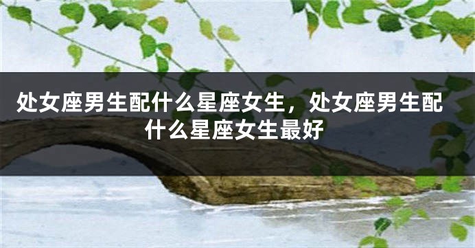 处女座男生配什么星座女生，处女座男生配什么星座女生最好