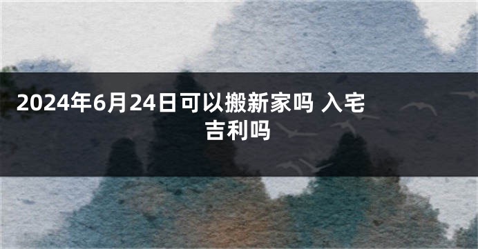 2024年6月24日可以搬新家吗 入宅吉利吗