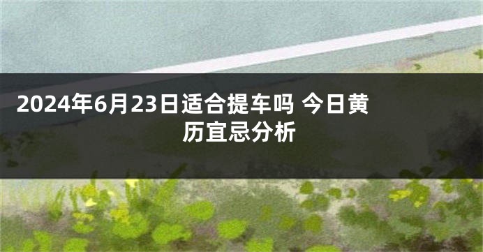 2024年6月23日适合提车吗 今日黄历宜忌分析