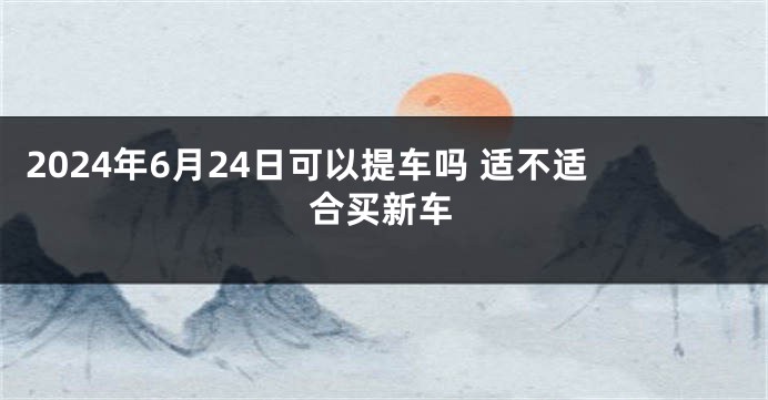 2024年6月24日可以提车吗 适不适合买新车