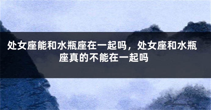 处女座能和水瓶座在一起吗，处女座和水瓶座真的不能在一起吗