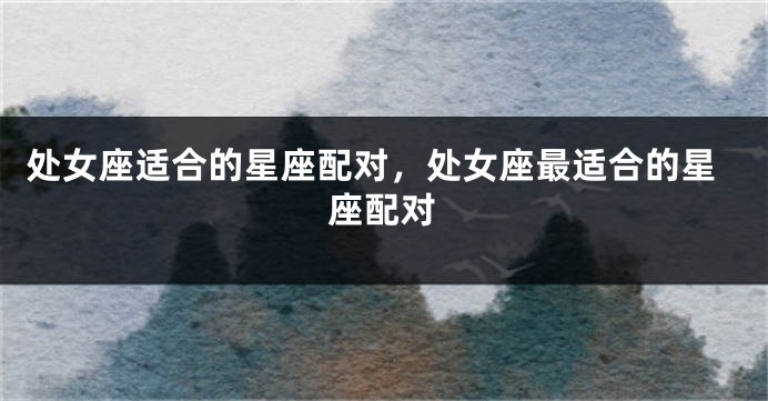 处女座适合的星座配对，处女座最适合的星座配对