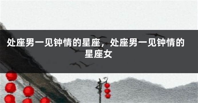 处座男一见钟情的星座，处座男一见钟情的星座女
