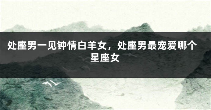 处座男一见钟情白羊女，处座男最宠爱哪个星座女