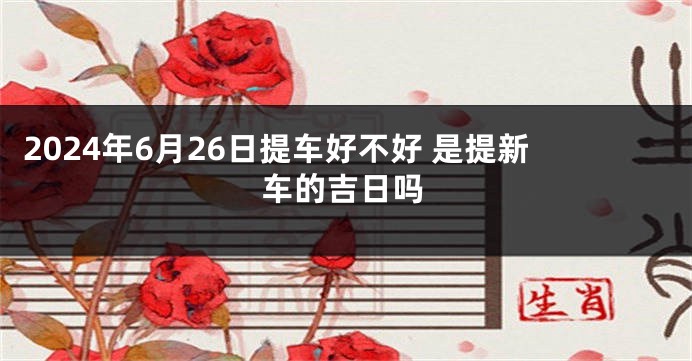 2024年6月26日提车好不好 是提新车的吉日吗