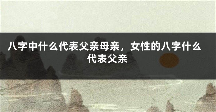八字中什么代表父亲母亲，女性的八字什么代表父亲