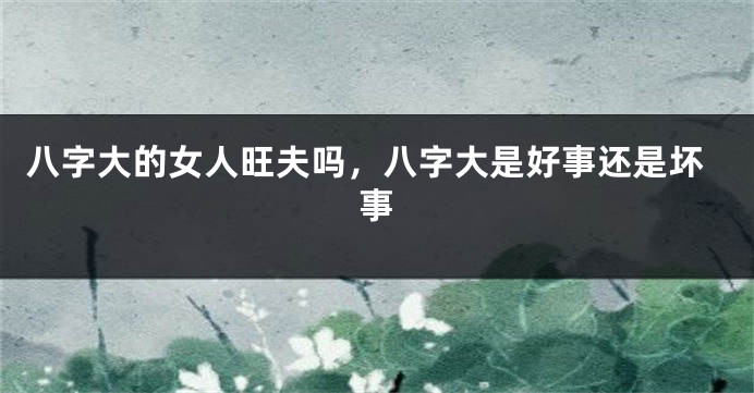 八字大的女人旺夫吗，八字大是好事还是坏事