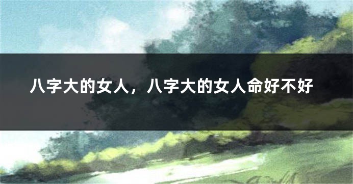 八字大的女人，八字大的女人命好不好