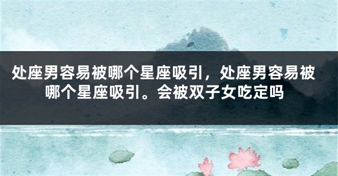 处座男容易被哪个星座吸引，处座男容易被哪个星座吸引。会被双子女吃定吗