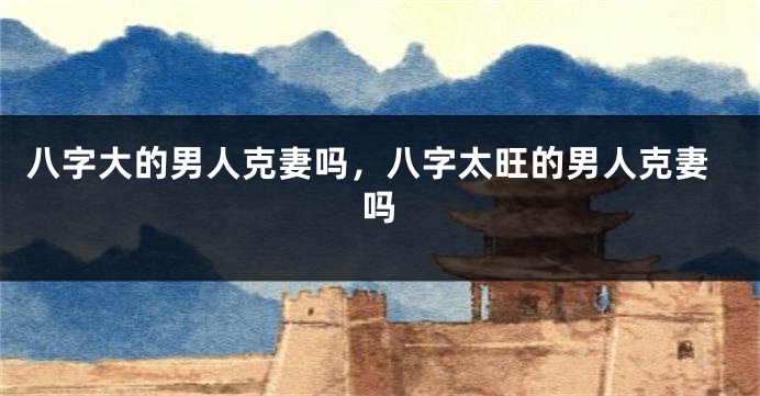 八字大的男人克妻吗，八字太旺的男人克妻吗