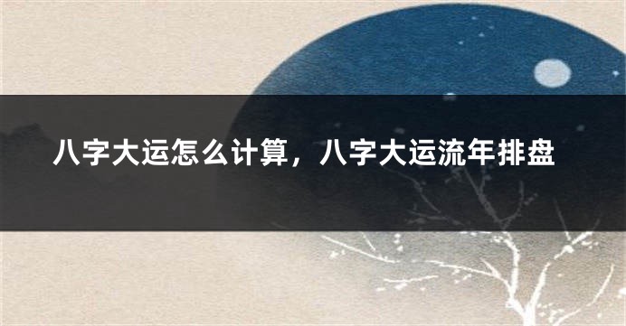 八字大运怎么计算，八字大运流年排盘