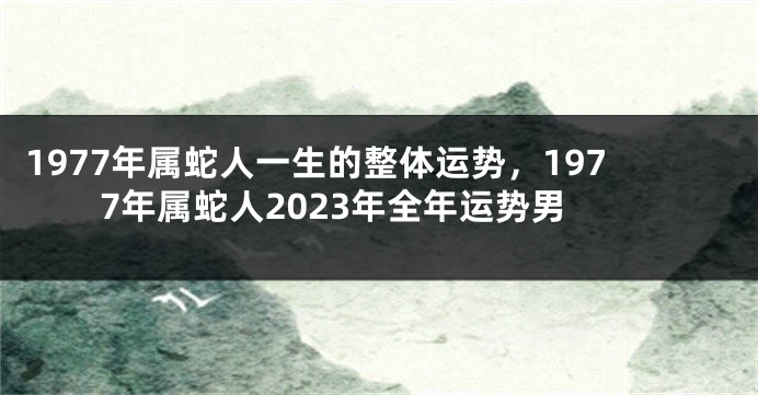 1977年属蛇人一生的整体运势，1977年属蛇人2023年全年运势男