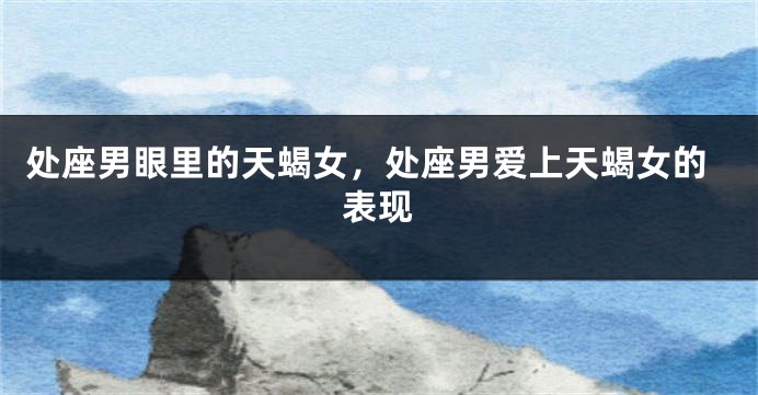 处座男眼里的天蝎女，处座男爱上天蝎女的表现