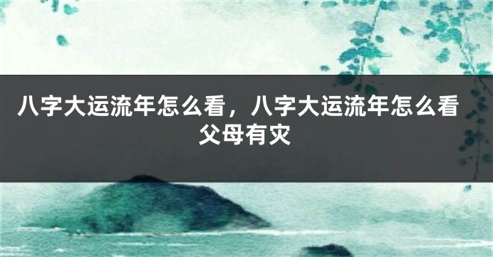 八字大运流年怎么看，八字大运流年怎么看父母有灾