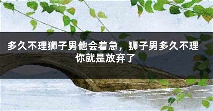 多久不理狮子男他会着急，狮子男多久不理你就是放弃了