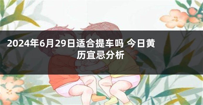2024年6月29日适合提车吗 今日黄历宜忌分析